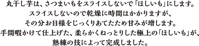 丸干し芋は、さつまいもをスライスしないで「ほしいも」にします。スライスしないので乾燥に時間はかかりますが、その分お日様をじっくりあてたため甘みが増します。手間暇かけて仕上げた、柔らかくねっとりした極上の「ほしいも」が、熟練の技によって完成しました。