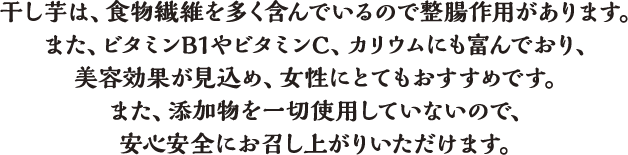 干し芋は、食物繊維を多く含んでいるので整腸作用があります。また、ビタミンB1やビタミンC、カリウムにも富んでおり、美容効果が見込め、女性にとてもおすすめです。また、添加物を一切使用していないので、安心安全にお召し上がりいただけます。