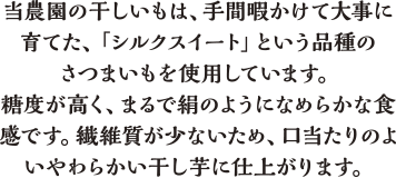 当農園の干しいもは、手間暇かけて大事に育てた、「シルクスイート」という品種のさつまいもを使用しています。糖度が高く、まるで絹のようになめらかな食感です。繊維質が少ないため、口当たりのよいやわらかい干し芋に仕上がります。