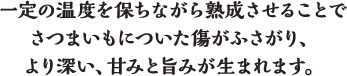 一定の温度を保ちながら熟成させることでさつまいもについた傷がふさがり、より深い、甘みと旨みが生まれます。