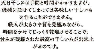 天日干しには手間と時間がかかりますが、機械に任せてしまっては美味しい干しいもを作ることができません。職人が大きさや質を見極めながら、時間をかけてじっくり乾燥させることで、甘みが凝縮された最高の干しいもが出来上がるのです。