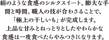 絹のような食感のシルクスイート、膨大な手間と時間、職人の技が合わさることで、「極上の干しいも」が完成します。上品な甘みとねっとりとしたやわらかな食感は一度食べたらやみつきになります。